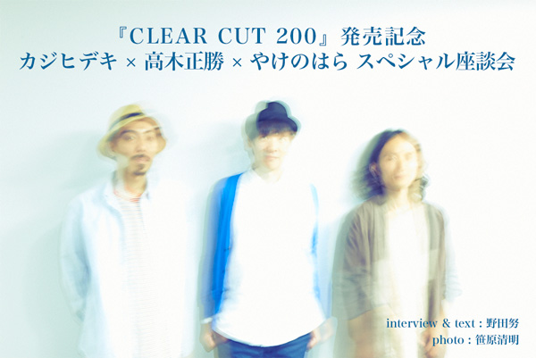 『CLEAR CUT 200』発売記念　カジヒデキ × 高木正勝 × やけのはら スペシャル座談会